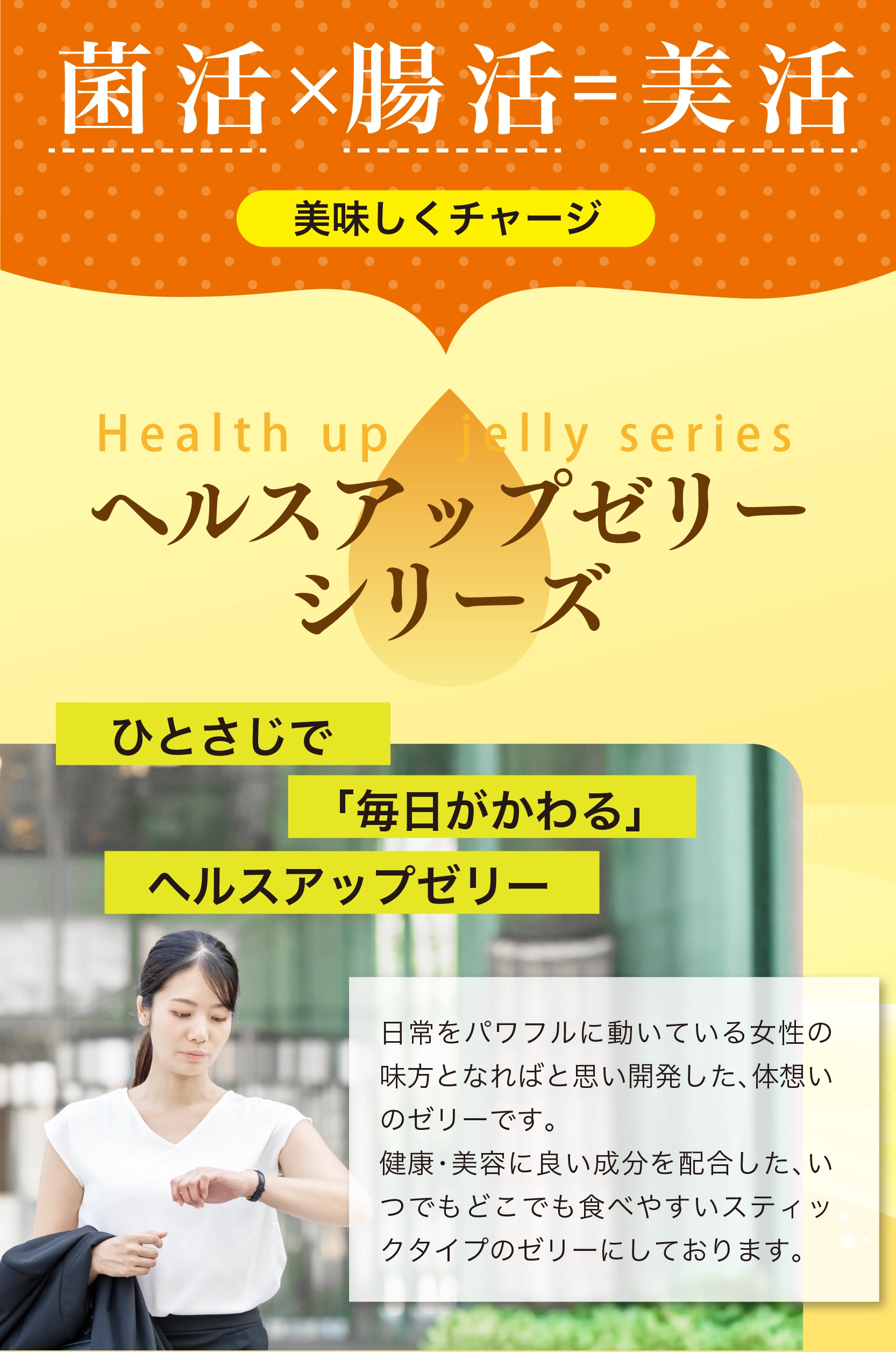 菌活×腸活＝美活　美味しくチャージ　ヘルスアップゼリーシリーズ　ひとさじで「毎日がかわる」ヘルスアップゼリー 日常をパワフルに動いている女性の味方となればと思い開発した、体想いのゼリーです。健康・美容に良い成分を配合した、いつでもどこでも食べやすいスティックタイプのゼリーにしております。